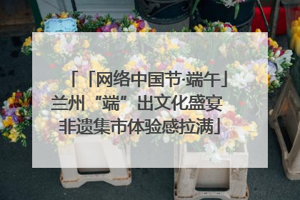 「网络中国节·端午」兰州“端”出文化盛宴 非遗集市体验感拉满