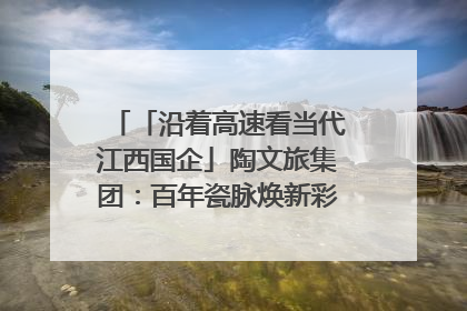 「沿着高速看当代江西国企」陶文旅集团：百年瓷脉焕新彩 文旅融合谱华章