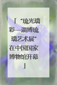 “琉光璃彩—淄博琉璃艺术展”在中国国家博物馆开幕