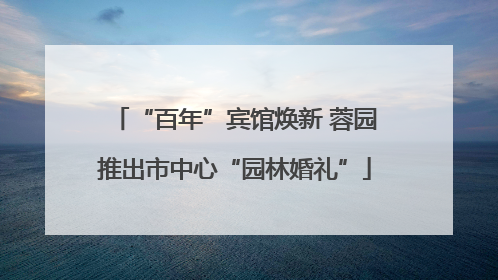 “百年”宾馆焕新 蓉园推出市中心“园林婚礼”