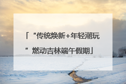 “传统焕新+年轻潮玩”燃动吉林端午假期