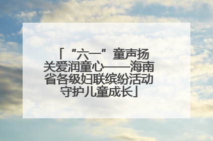 “六一”童声扬 关爱润童心——海南省各级妇联缤纷活动守护儿童成长