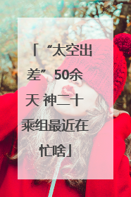“太空出差”50余天 神二十乘组最近在忙啥