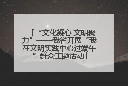 “文化凝心 文明聚力”——我省开展“我在文明实践中心过端午”群众主题活动