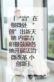 “治”在细微处 “创”出新天地 内蒙古积极鼓励各地开展法治微改革 小创新