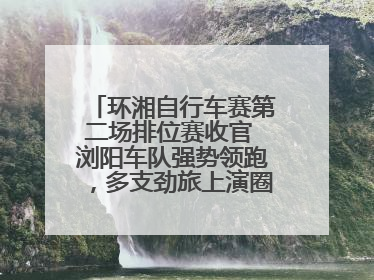 环湘自行车赛第二场排位赛收官 浏阳车队强势领跑，多支劲旅上演圈数拉锯战