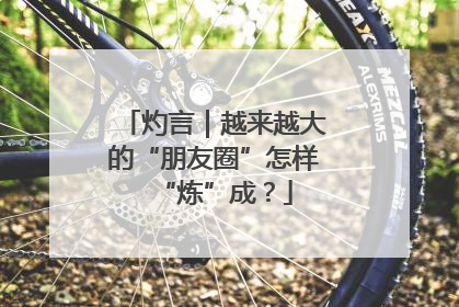 灼言｜越来越大的“朋友圈”怎样“炼”成？