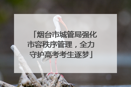 烟台市城管局强化市容秩序管理，全力守护高考考生逐梦
