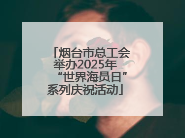 烟台市总工会举办2025年“世界海员日”系列庆祝活动