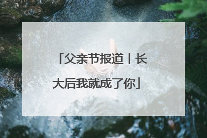 父亲节报道丨长大后我就成了你