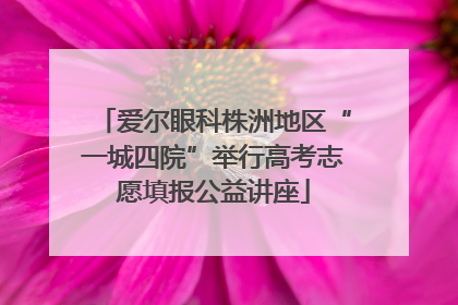 爱尔眼科株洲地区“一城四院”举行高考志愿填报公益讲座