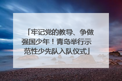牢记党的教导、争做强国少年！青岛举行示范性少先队入队仪式