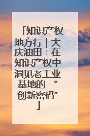 知识产权地方行｜大庆油田：在知识产权中洞见老工业基地的 “创新密码”