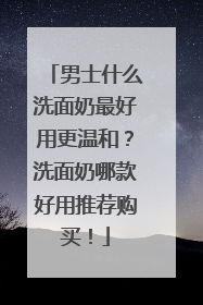 男士什么洗面奶最好用更温和？洗面奶哪款好用推荐购买！