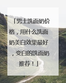 男士洗面奶价格，用什么洗面奶美白效果最好，变白的洗面奶推荐！