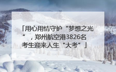 用心用情守护“梦想之光”，郑州航空港3826名考生迎来人生“大考”