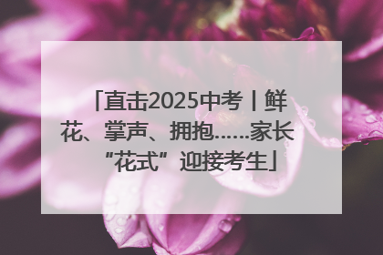 直击2025中考丨鲜花、掌声、拥抱……家长“花式”迎接考生