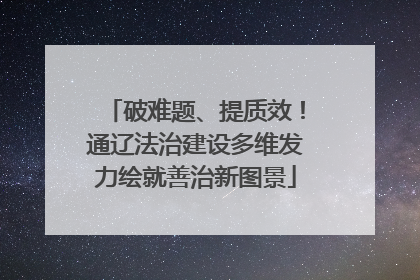 破难题、提质效！通辽法治建设多维发力绘就善治新图景