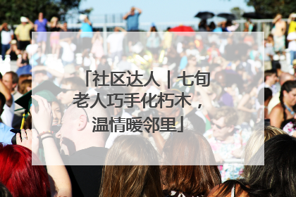 社区达人｜七旬老人巧手化朽木，温情暖邻里