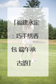 福建永定：巧手绣香包 端午承古韵