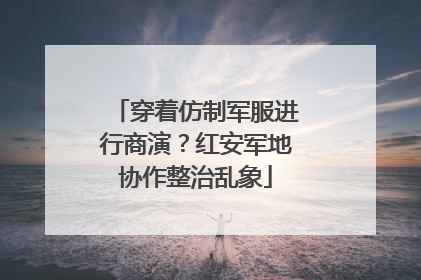 穿着仿制军服进行商演？红安军地协作整治乱象