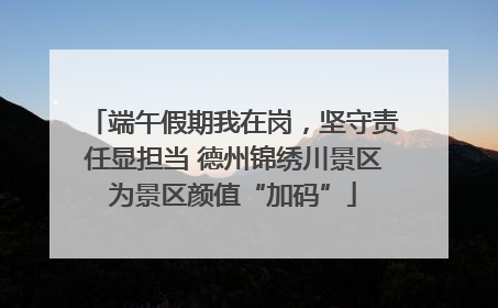 端午假期我在岗，坚守责任显担当 德州锦绣川景区为景区颜值“加码”