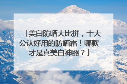 美白防晒大比拼，十大公认好用的防晒霜！哪款才是真美白神器？