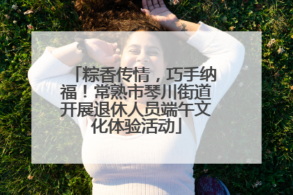 粽香传情，巧手纳福！常熟市琴川街道开展退休人员端午文化体验活动