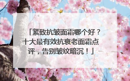 紧致抗皱面霜哪个好？十大最有效抗衰老面霜点评，告别皱纹暗沉！