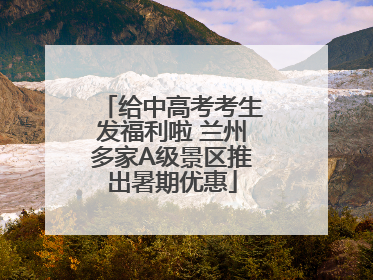 给中高考考生发福利啦 兰州多家A级景区推出暑期优惠
