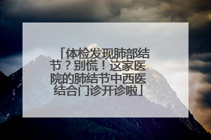 体检发现肺部结节？别慌！这家医院的肺结节中西医结合门诊开诊啦
