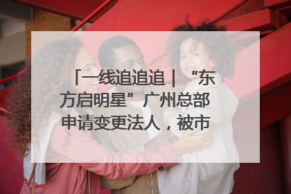 一线追追追｜“东方启明星”广州总部申请变更法人，被市场监管部门限制