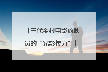 三代乡村电影放映员的“光影接力”