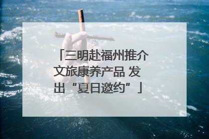 三明赴福州推介文旅康养产品 发出“夏日邀约”