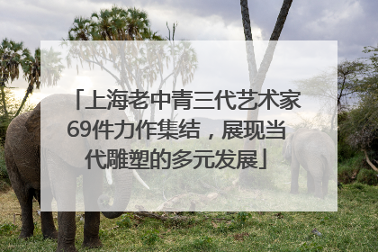上海老中青三代艺术家69件力作集结，展现当代雕塑的多元发展