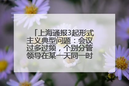 上海通报3起形式主义典型问题：会议过多过频，个别分管领导在某一天同一时段需参加3个会议