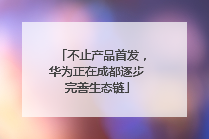 不止产品首发，华为正在成都逐步完善生态链