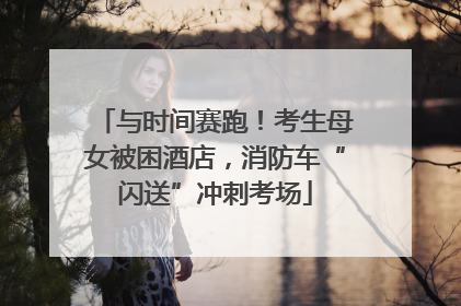 与时间赛跑！考生母女被困酒店，消防车“闪送”冲刺考场