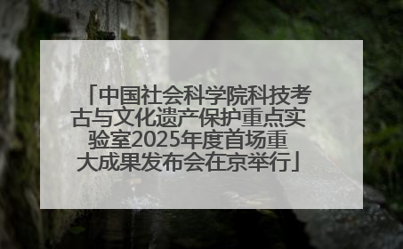中国社会科学院科技考古与文化遗产保护重点实验室2025年度首场重大成果发布会在京举行
