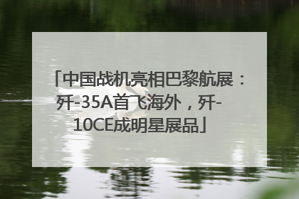 中国战机亮相巴黎航展：歼-35A首飞海外，歼-10CE成明星展品