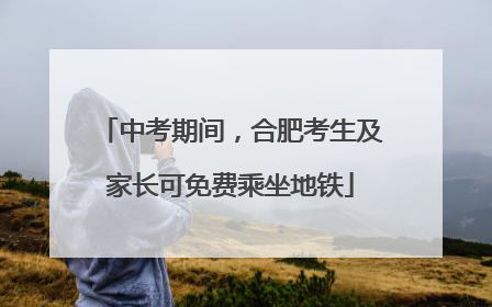 中考期间，合肥考生及家长可免费乘坐地铁