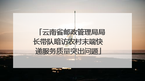 云南省邮政管理局局长带队暗访农村末端快递服务质量突出问题
