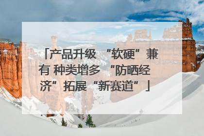 产品升级 “软硬”兼有 种类增多 “防晒经济”拓展“新赛道”