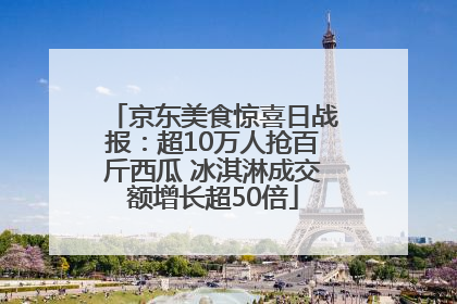 京东美食惊喜日战报：超10万人抢百斤西瓜 冰淇淋成交额增长超50倍