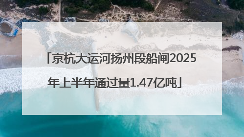 京杭大运河扬州段船闸2025年上半年通过量1.47亿吨