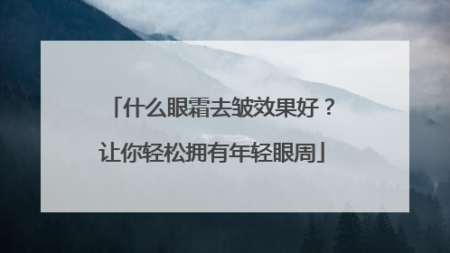 什么眼霜去皱效果好？让你轻松拥有年轻眼周