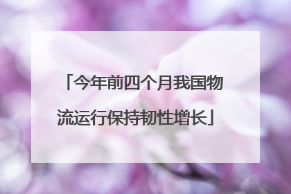 今年前四个月我国物流运行保持韧性增长
