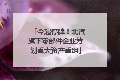 今起停牌！北汽旗下零部件企业筹划重大资产重组