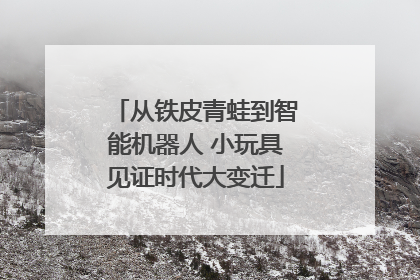 从铁皮青蛙到智能机器人 小玩具见证时代大变迁