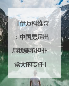 伊万科维奇：中国男足出局我要承担非常大的责任